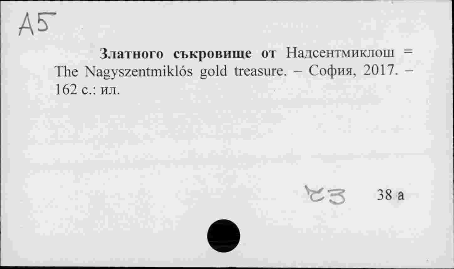 ﻿А 5-
Златного съкровище от Надсентмиклош = The Nagyszentmiklôs gold treasure. - София, 2017. -162 с.: ил.
38 а